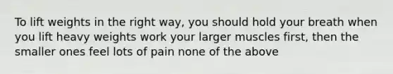 To lift weights in the right way, you should hold your breath when you lift heavy weights work your larger muscles first, then the smaller ones feel lots of pain none of the above