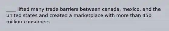 ____ lifted many trade barriers between canada, mexico, and the united states and created a marketplace with more than 450 million consumers