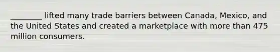 ________ lifted many trade barriers between Canada, Mexico, and the United States and created a marketplace with more than 475 million consumers.