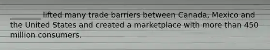 ________ lifted many trade barriers between Canada, Mexico and the United States and created a marketplace with more than 450 million consumers.