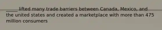 _____ lifted many trade barriers between Canada, Mexico, and the united states and created a marketplace with more than 475 million consumers