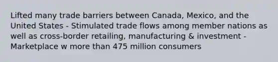 Lifted many trade barriers between Canada, Mexico, and the United States - Stimulated trade flows among member nations as well as cross-border retailing, manufacturing & investment - Marketplace w more than 475 million consumers