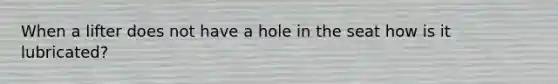 When a lifter does not have a hole in the seat how is it lubricated?