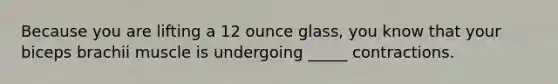 Because you are lifting a 12 ounce glass, you know that your biceps brachii muscle is undergoing _____ contractions.