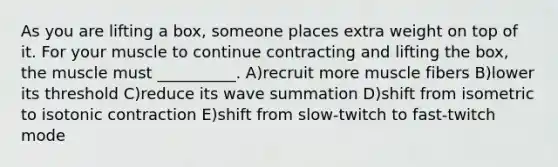 As you are lifting a box, someone places extra weight on top of it. For your muscle to continue contracting and lifting the box, the muscle must __________. A)recruit more muscle fibers B)lower its threshold C)reduce its wave summation D)shift from isometric to isotonic contraction E)shift from slow-twitch to fast-twitch mode