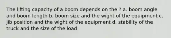 The lifting capacity of a boom depends on the ? a. boom angle and boom length b. boom size and the wight of the equipment c. jib position and the wight of the equipment d. stability of the truck and the size of the load