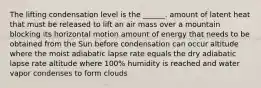 The lifting condensation level is the ______. amount of latent heat that must be released to lift an air mass over a mountain blocking its horizontal motion amount of energy that needs to be obtained from the Sun before condensation can occur altitude where the moist adiabatic lapse rate equals the dry adiabatic lapse rate altitude where 100% humidity is reached and water vapor condenses to form clouds