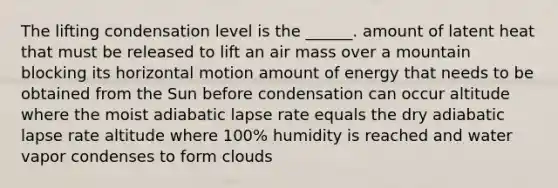 The lifting condensation level is the ______. amount of latent heat that must be released to lift an air mass over a mountain blocking its horizontal motion amount of energy that needs to be obtained from the Sun before condensation can occur altitude where the moist adiabatic lapse rate equals the dry adiabatic lapse rate altitude where 100% humidity is reached and water vapor condenses to form clouds