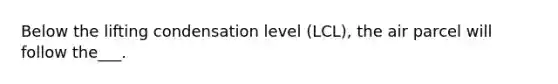 Below the lifting condensation level (LCL), the air parcel will follow the___.