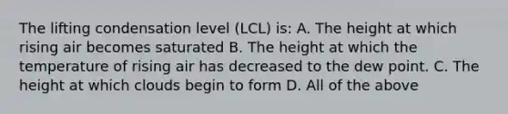 The lifting condensation level (LCL) is: A. The height at which rising air becomes saturated B. The height at which the temperature of rising air has decreased to the dew point. C. The height at which clouds begin to form D. All of the above