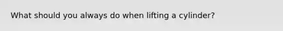 What should you always do when lifting a cylinder?