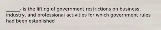 ______- is the lifting of government restrictions on business, industry, and professional activities for which government rules had been established