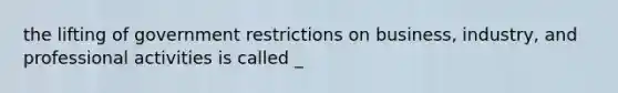 the lifting of government restrictions on business, industry, and professional activities is called _