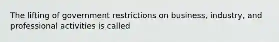 The lifting of government restrictions on business, industry, and professional activities is called