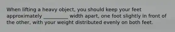 When lifting a heavy object, you should keep your feet approximately __________ width apart, one foot slightly in front of the other, with your weight distributed evenly on both feet.