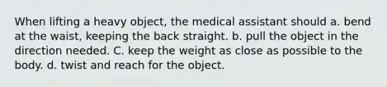 When lifting a heavy object, the medical assistant should a. bend at the waist, keeping the back straight. b. pull the object in the direction needed. C. keep the weight as close as possible to the body. d. twist and reach for the object.