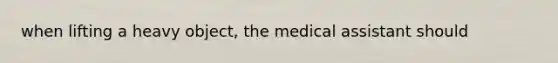 when lifting a heavy object, the medical assistant should