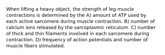 When lifting a heavy object, the strength of leg muscle contractions is determined by the A) amount of ATP used by each active sarcomere during muscle contraction. B) number of calcium ions released by the sarcoplasmic reticulum. C) number of thick and thin filaments involved in each sarcomere during contraction. D) frequency of action potentials and number of muscle fibers stimulated.