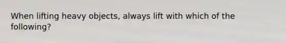 When lifting heavy objects, always lift with which of the following?