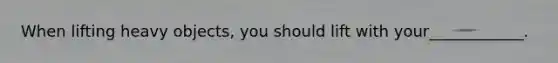 When lifting heavy objects, you should lift with your____________.