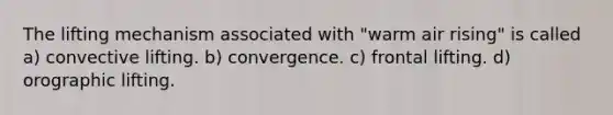 The lifting mechanism associated with "warm air rising" is called a) convective lifting. b) convergence. c) frontal lifting. d) orographic lifting.