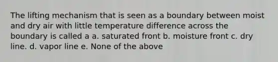 The lifting mechanism that is seen as a boundary between moist and dry air with little temperature difference across the boundary is called a a. saturated front b. moisture front c. dry line. d. vapor line e. None of the above