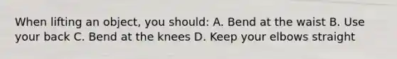 When lifting an object, you should: A. Bend at the waist B. Use your back C. Bend at the knees D. Keep your elbows straight
