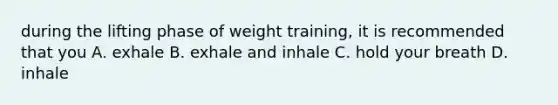 during the lifting phase of weight training, it is recommended that you A. exhale B. exhale and inhale C. hold your breath D. inhale