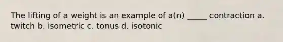 The lifting of a weight is an example of a(n) _____ contraction a. twitch b. isometric c. tonus d. isotonic