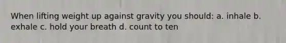 When lifting weight up against gravity you should: a. inhale b. exhale c. hold your breath d. count to ten