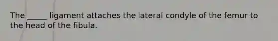 The _____ ligament attaches the lateral condyle of the femur to the head of the fibula.