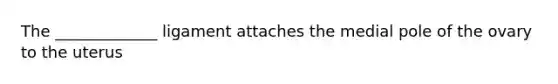 The _____________ ligament attaches the medial pole of the ovary to the uterus