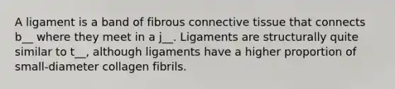 A ligament is a band of fibrous connective tissue that connects b__ where they meet in a j__. Ligaments are structurally quite similar to t__, although ligaments have a higher proportion of small-diameter collagen fibrils.