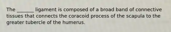 The _______ ligament is composed of a broad band of connective tissues that connects the coracoid process of the scapula to the greater tubercle of the humerus.