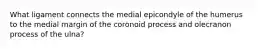 What ligament connects the medial epicondyle of the humerus to the medial margin of the coronoid process and olecranon process of the ulna?