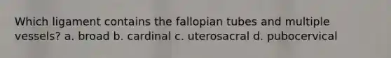 Which ligament contains the fallopian tubes and multiple vessels? a. broad b. cardinal c. uterosacral d. pubocervical