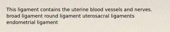 This ligament contains the uterine blood vessels and nerves. broad ligament round ligament uterosacral ligaments endometrial ligament