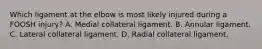 Which ligament at the elbow is most likely injured during a FOOSH injury? A. Medial collateral ligament. B. Annular ligament. C. Lateral collateral ligament. D. Radial collateral ligament.