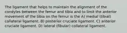 The ligament that helps to maintain the alignment of the condyles between the femur and tibia and to limit the anterior movement of the tibia on the femur is the A) medial (tibial) collateral ligament. B) posterior cruciate ligament. C) anterior cruciate ligament. D) lateral (fibular) collateral ligament.