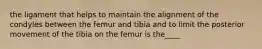 the ligament that helps to maintain the alignment of the condyles between the femur and tibia and to limit the posterior movement of the tibia on the femur is the____