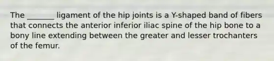 The _______ ligament of the hip joints is a Y-shaped band of fibers that connects the anterior inferior iliac spine of the hip bone to a bony line extending between the greater and lesser trochanters of the femur.