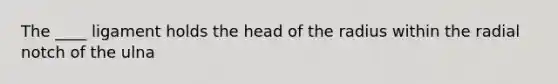 The ____ ligament holds the head of the radius within the radial notch of the ulna