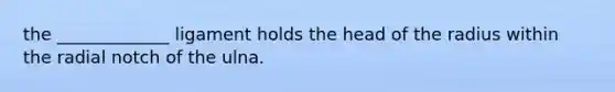 the _____________ ligament holds the head of the radius within the radial notch of the ulna.