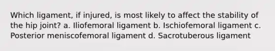 Which ligament, if injured, is most likely to affect the stability of the hip joint? a. Iliofemoral ligament b. Ischiofemoral ligament c. Posterior meniscofemoral ligament d. Sacrotuberous ligament