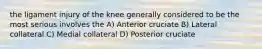 the ligament injury of the knee generally considered to be the most serious involves the A) Anterior cruciate B) Lateral collateral C) Medial collateral D) Posterior cruciate