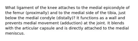 What ligament of the knee attaches to the medial epicondyle of the femur (proximally) and to the medial side of the tibia, just below the medial condyle (distally)? It functions as a wall and prevents medial movement (adduction) at the joint. It blends with the articular capsule and is directly attached to the medial meniscus.