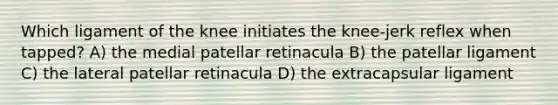 Which ligament of the knee initiates the knee-jerk reflex when tapped? A) the medial patellar retinacula B) the patellar ligament C) the lateral patellar retinacula D) the extracapsular ligament