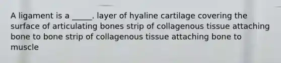 A ligament is a _____. layer of hyaline cartilage covering the surface of articulating bones strip of collagenous tissue attaching bone to bone strip of collagenous tissue attaching bone to muscle