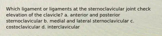 Which ligament or ligaments at the sternoclavicular joint check elevation of the clavicle? a. anterior and posterior sternoclavicular b. medial and lateral sternoclavicular c. costoclavicular d. interclavicular