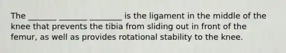 The _______ _______ ________ is the ligament in the middle of the knee that prevents the tibia from sliding out in front of the femur, as well as provides rotational stability to the knee.